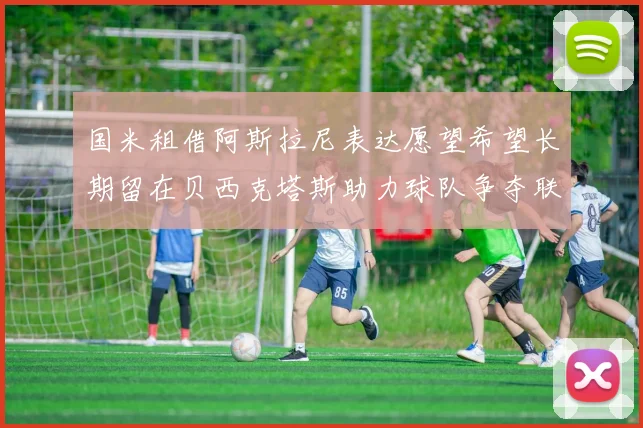 国米租借阿斯拉尼表达愿望希望长期留在贝西克塔斯助力球队争夺联赛冠军
